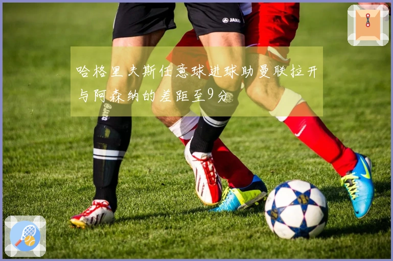哈格里夫斯任意球进球助曼联拉开与阿森纳的差距至9分
