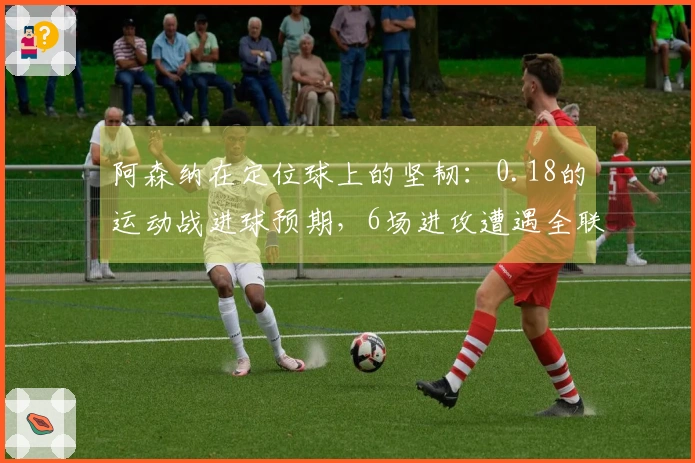 阿森纳在定位球上的坚韧：0.18的运动战进球预期，6场进攻遭遇全联盟最高的沉寂