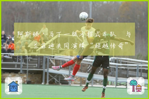 阿斯顿·马丁一级方程式车队™与格兰菲迪共同演绎“超越传奇”