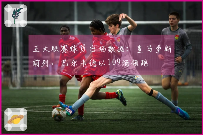五大联赛球员出场数据：皇马垄断前列，巴尔韦德以109场领跑