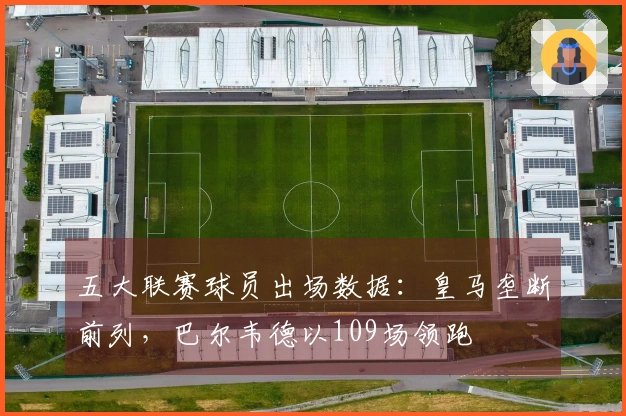 五大联赛球员出场数据：皇马垄断前列，巴尔韦德以109场领跑