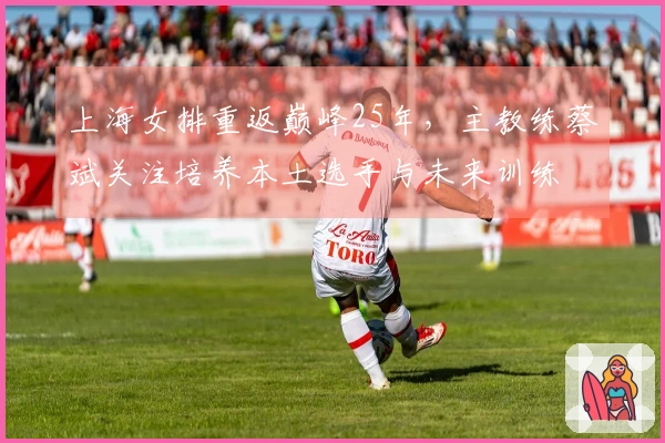 上海女排重返巅峰25年，主教练蔡斌关注培养本土选手与未来训练