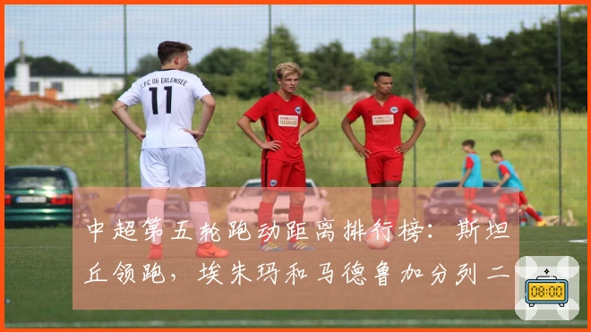 中超第五轮跑动距离排行榜：斯坦丘领跑，埃朱玛和马德鲁加分列二三位