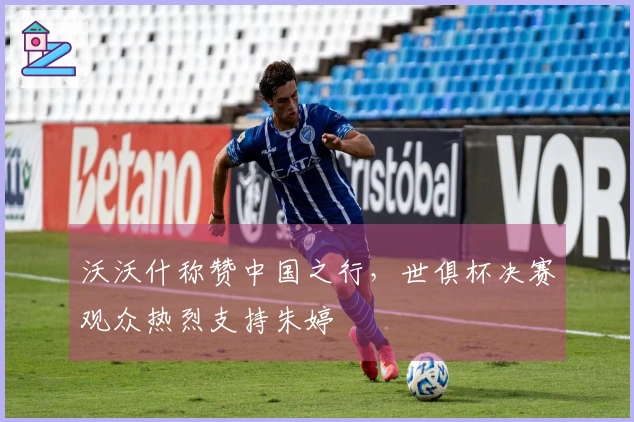 沃沃什称赞中国之行，世俱杯决赛观众热烈支持朱婷