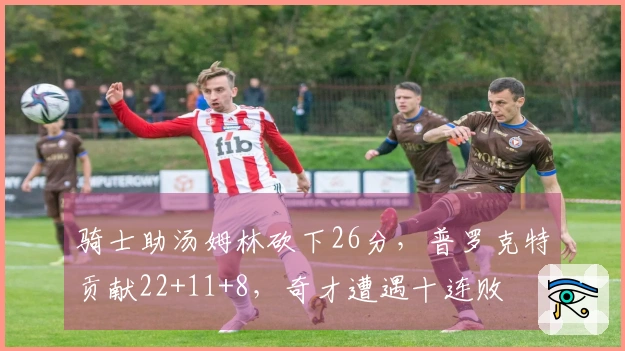 骑士助汤姆林砍下26分，普罗克特贡献22+11+8，奇才遭遇十连败