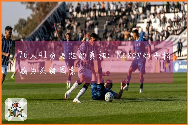 76人41分差距的真相：Maxey的手指成为关键因素