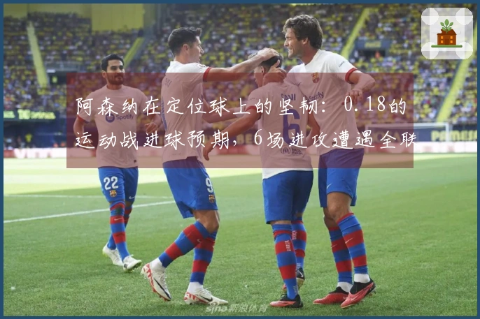 阿森纳在定位球上的坚韧：0.18的运动战进球预期，6场进攻遭遇全联盟最高的沉寂
